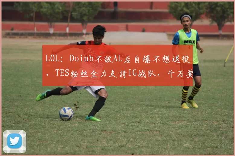 LOL：Doinb不敌AL后自爆不想退役，TES粉丝全力支持IG战队，千万要击败AL